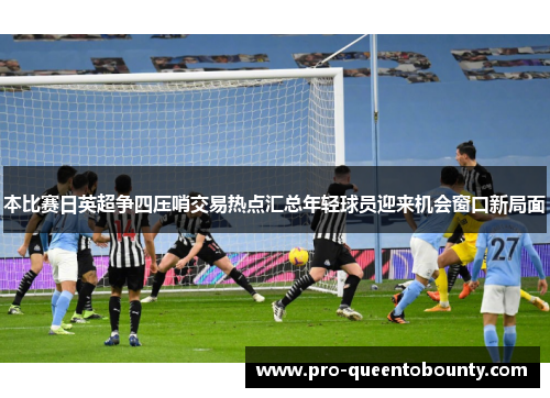 本比赛日英超争四压哨交易热点汇总年轻球员迎来机会窗口新局面 本比赛日英超争四压哨交易热点汇总年轻球员迎来机会窗口新局面