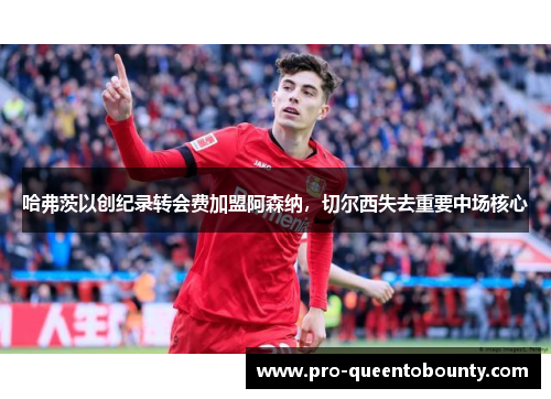 哈弗茨以创纪录转会费加盟阿森纳,切尔西失去重要中场核心 哈弗茨以创纪录转会费加盟阿森纳,切尔西失去重要中场核心