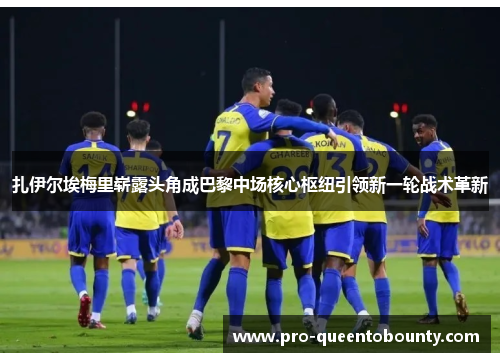 扎伊尔埃梅里崭露头角成巴黎中场核心枢纽引领新一轮战术革新